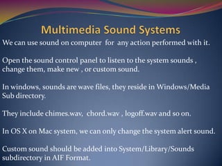 We can use sound on computer for any action performed with it.
Open the sound control panel to listen to the system sounds ,
change them, make new , or custom sound.
In windows, sounds are wave files, they reside in Windows/Media
Sub directory.
They include chimes.wav, chord.wav , logoff.wav and so on.
In OS X on Mac system, we can only change the system alert sound.
Custom sound should be added into System/Library/Sounds
subdirectory in AIF Format.
 