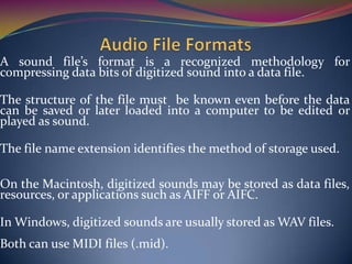 A sound file’s format is a recognized methodology for
compressing data bits of digitized sound into a data file.
The structure of the file must be known even before the data
can be saved or later loaded into a computer to be edited or
played as sound.
The file name extension identifies the method of storage used.
On the Macintosh, digitized sounds may be stored as data files,
resources, or applications such as AIFF or AIFC.
In Windows, digitized sounds are usually stored as WAV files.
Both can use MIDI files (.mid).
 