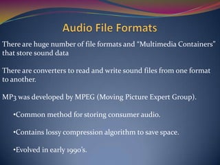 There are huge number of file formats and “Multimedia Containers”
that store sound data
There are converters to read and write sound files from one format
to another.
MP3 was developed by MPEG (Moving Picture Expert Group).
•Common method for storing consumer audio.
•Contains lossy compression algorithm to save space.
•Evolved in early 1990’s.
 