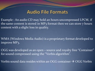 Example : An audio CD may hold an hours uncompressed LPCM, if
the same content is stored in MP3 format then we can store 7 hours
content with a slight loss in quality.
WMA (Windows Media Audio) is a proprietary format developed to
improve MP3.
OGG was developed as an open – source and royalty free “Container”
for sound compressed using the “Vorbis algorithm”.
Vorbis sound data resides within an OGG container  OGG Vorbis
 