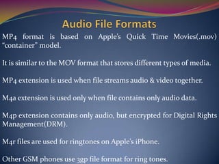 MP4 format is based on Apple’s Quick Time Movies(.mov)
“container” model.
It is similar to the MOV format that stores different types of media.
MP4 extension is used when file streams audio & video together.
M4a extension is used only when file contains only audio data.
M4p extension contains only audio, but encrypted for Digital Rights
Management(DRM).
M4r files are used for ringtones on Apple’s iPhone.
Other GSM phones use 3gp file format for ring tones.
 