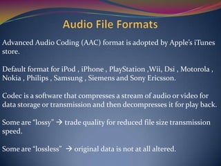 Advanced Audio Coding (AAC) format is adopted by Apple’s iTunes
store.
Default format for iPod , iPhone , PlayStation ,Wii, Dsi , Motorola ,
Nokia , Philips , Samsung , Siemens and Sony Ericsson.
Codec is a software that compresses a stream of audio or video for
data storage or transmission and then decompresses it for play back.
Some are “lossy”  trade quality for reduced file size transmission
speed.
Some are “lossless”  original data is not at all altered.
 
