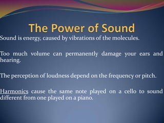 Sound is energy, caused by vibrations of the molecules.
Too much volume can permanently damage your ears and
hearing.
The perception of loudness depend on the frequency or pitch.
Harmonics cause the same note played on a cello to sound
different from one played on a piano.
 