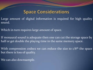 Large amount of digital information is required for high quality
sound.
Which in turn requires large amount of space.
If monaural sound is adequate then one can cut the storage space by
half or get double the playing time in the same memory space.
With compression codecs we can reduce the size to 1/8th the space
but there is loss of quality.
We can also downsample.
 