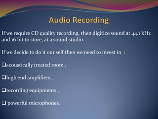 If we require CD quality recording, then digitize sound at 44.1 kHz
and 16 bit to store, at a sound studio.
If we decide to do it our self then we need to invest in :
acoustically treated room ,
high end amplifiers ,
recording equipments ,
 powerful microphones.
 