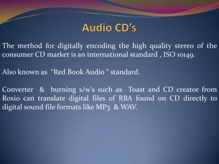 The method for digitally encoding the high quality stereo of the
consumer CD market is an international standard , ISO 10149.
Also known as “Red Book Audio “ standard.
Converter & burning s/w’s such as Toast and CD creator from
Roxio can translate digital files of RBA found on CD directly to
digital sound file formats like MP3 & WAV.
 