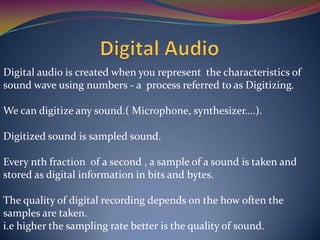 Digital audio is created when you represent the characteristics of
sound wave using numbers - a process referred to as Digitizing.
We can digitize any sound.( Microphone, synthesizer….).
Digitized sound is sampled sound.
Every nth fraction of a second , a sample of a sound is taken and
stored as digital information in bits and bytes.
The quality of digital recording depends on the how often the
samples are taken.
i.e higher the sampling rate better is the quality of sound.
 