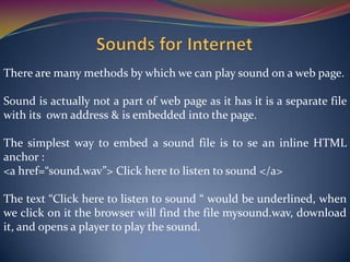 There are many methods by which we can play sound on a web page.
Sound is actually not a part of web page as it has it is a separate file
with its own address & is embedded into the page.
The simplest way to embed a sound file is to se an inline HTML
anchor :
<a href=“sound.wav”> Click here to listen to sound </a>
The text “Click here to listen to sound “ would be underlined, when
we click on it the browser will find the file mysound.wav, download
it, and opens a player to play the sound.
 