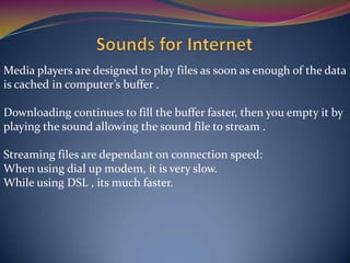 Media players are designed to play files as soon as enough of the data
is cached in computer’s buffer .
Downloading continues to fill the buffer faster, then you empty it by
playing the sound allowing the sound file to stream .
Streaming files are dependant on connection speed:
When using dial up modem, it is very slow.
While using DSL , its much faster.
 
