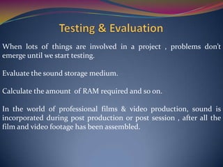 When lots of things are involved in a project , problems don’t
emerge until we start testing.
Evaluate the sound storage medium.
Calculate the amount of RAM required and so on.
In the world of professional films & video production, sound is
incorporated during post production or post session , after all the
film and video footage has been assembled.
 