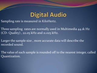 Sampling rate is measured in KiloHertz.
Three sampling rates are normally used in Multimedia 44.1k Hz
(CD- Quality) , 22.05 kHz and 11.025 kHz.
Larger the sample size , more accurate data will describe the
recorded sound.
The value of each sample is rounded off to the nearest integer, called
Quantization.
 
