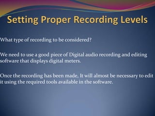 What type of recording to be considered?
We need to use a good piece of Digital audio recording and editing
software that displays digital meters.
Once the recording has been made, It will almost be necessary to edit
it using the required tools available in the software.
 
