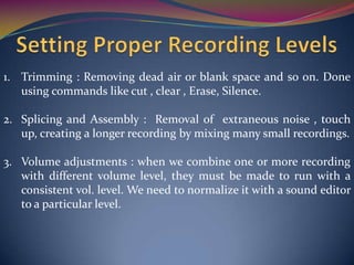 1. Trimming : Removing dead air or blank space and so on. Done
using commands like cut , clear , Erase, Silence.
2. Splicing and Assembly : Removal of extraneous noise , touch
up, creating a longer recording by mixing many small recordings.
3. Volume adjustments : when we combine one or more recording
with different volume level, they must be made to run with a
consistent vol. level. We need to normalize it with a sound editor
to a particular level.
 