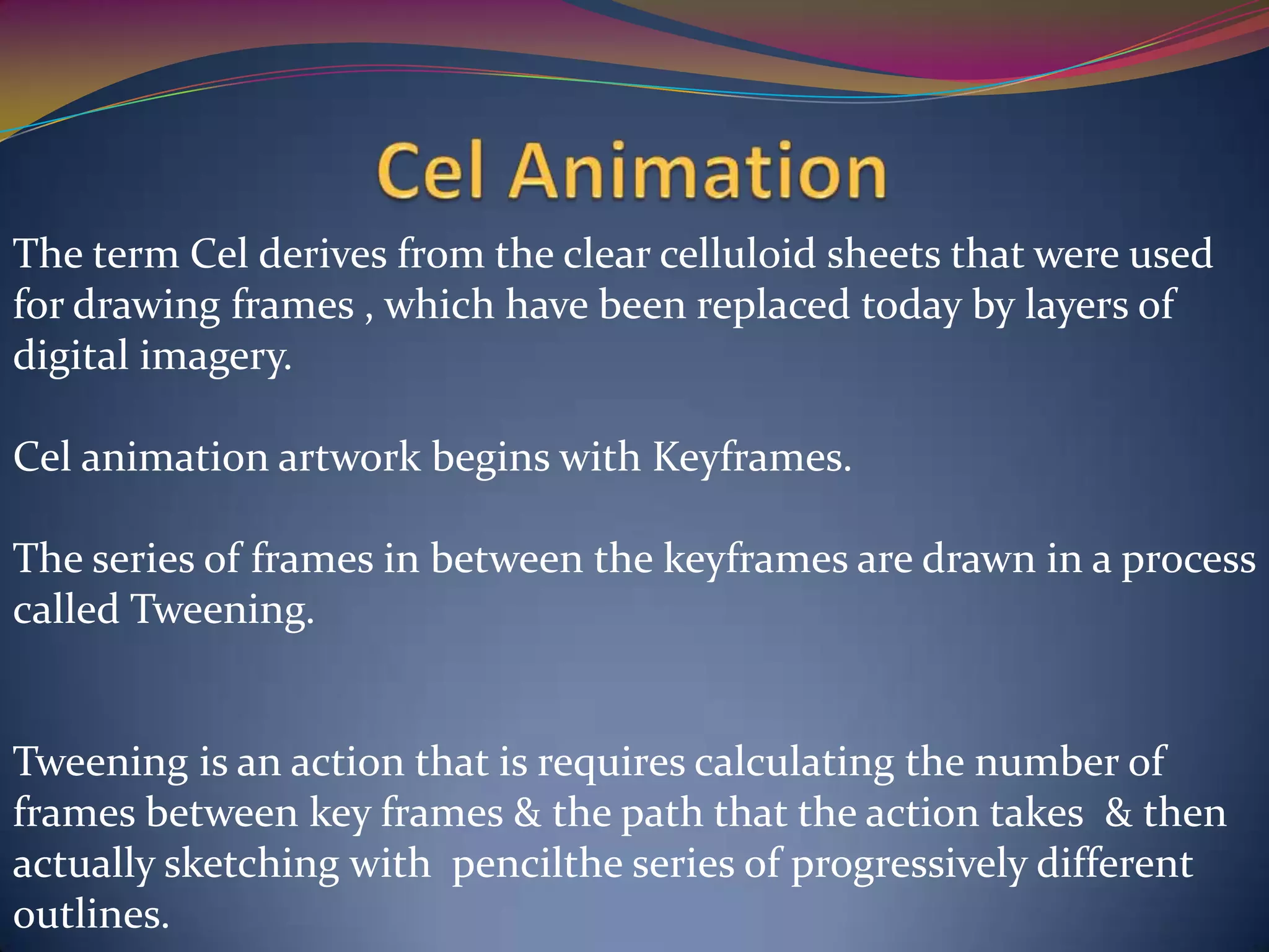 The term Cel derives from the clear celluloid sheets that were used
for drawing frames , which have been replaced today by layers of
digital imagery.
Cel animation artwork begins with Keyframes.
The series of frames in between the keyframes are drawn in a process
called Tweening.
Tweening is an action that is requires calculating the number of
frames between key frames & the path that the action takes & then
actually sketching with pencilthe series of progressively different
outlines.
 