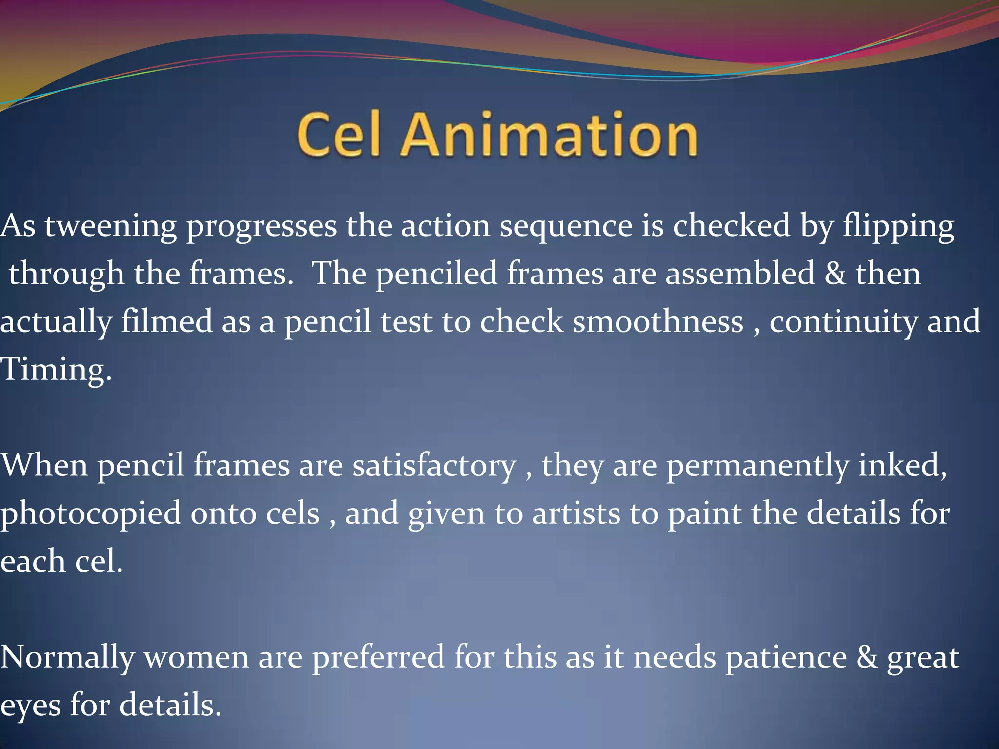 As tweening progresses the action sequence is checked by flipping
through the frames. The penciled frames are assembled & then
actually filmed as a pencil test to check smoothness , continuity and
Timing.
When pencil frames are satisfactory , they are permanently inked,
photocopied onto cels , and given to artists to paint the details for
each cel.
Normally women are preferred for this as it needs patience & great
eyes for details.
 