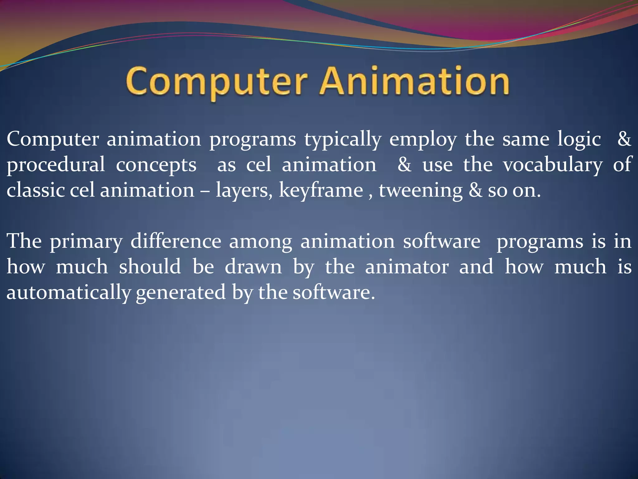 Computer animation programs typically employ the same logic &
procedural concepts as cel animation & use the vocabulary of
classic cel animation – layers, keyframe , tweening & so on.
The primary difference among animation software programs is in
how much should be drawn by the animator and how much is
automatically generated by the software.
 