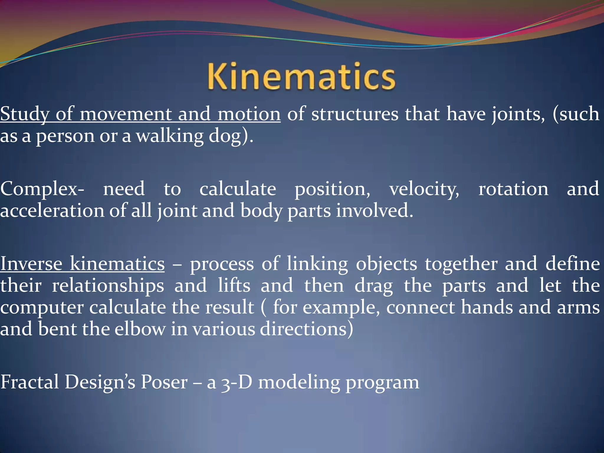 Study of movement and motion of structures that have joints, (such
as a person or a walking dog).
Complex- need to calculate position, velocity, rotation and
acceleration of all joint and body parts involved.
Inverse kinematics – process of linking objects together and define
their relationships and lifts and then drag the parts and let the
computer calculate the result ( for example, connect hands and arms
and bent the elbow in various directions)
Fractal Design’s Poser – a 3-D modeling program
 