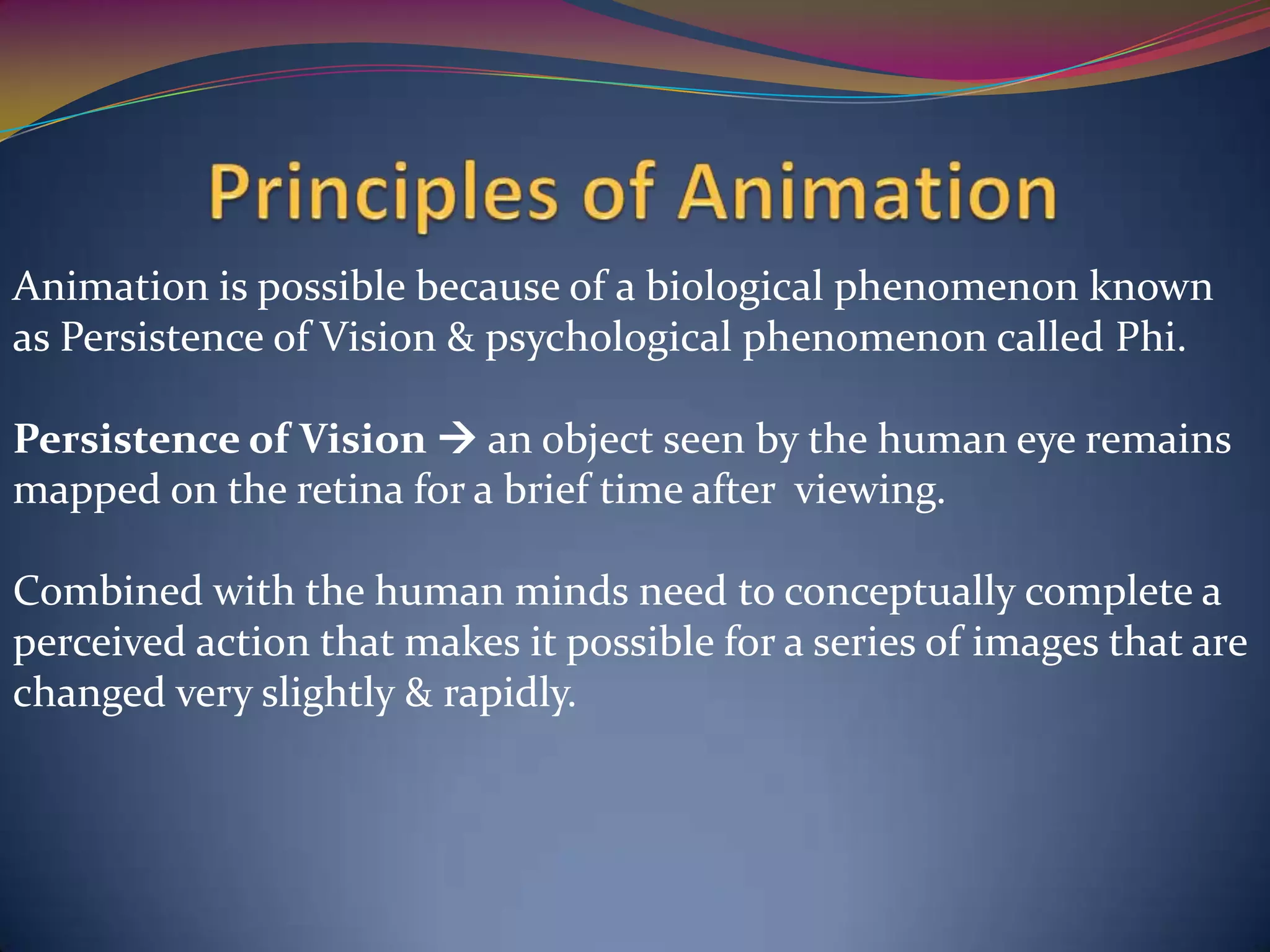 Animation is possible because of a biological phenomenon known
as Persistence of Vision & psychological phenomenon called Phi.
Persistence of Vision  an object seen by the human eye remains
mapped on the retina for a brief time after viewing.
Combined with the human minds need to conceptually complete a
perceived action that makes it possible for a series of images that are
changed very slightly & rapidly.
 