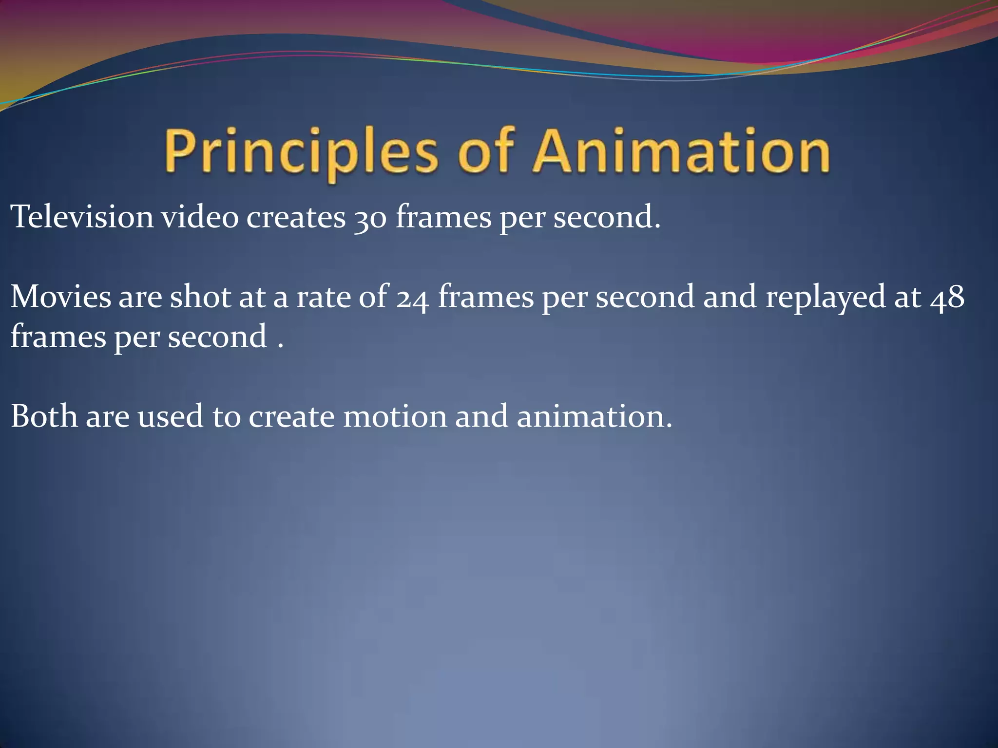 Television video creates 30 frames per second.
Movies are shot at a rate of 24 frames per second and replayed at 48
frames per second .
Both are used to create motion and animation.
 