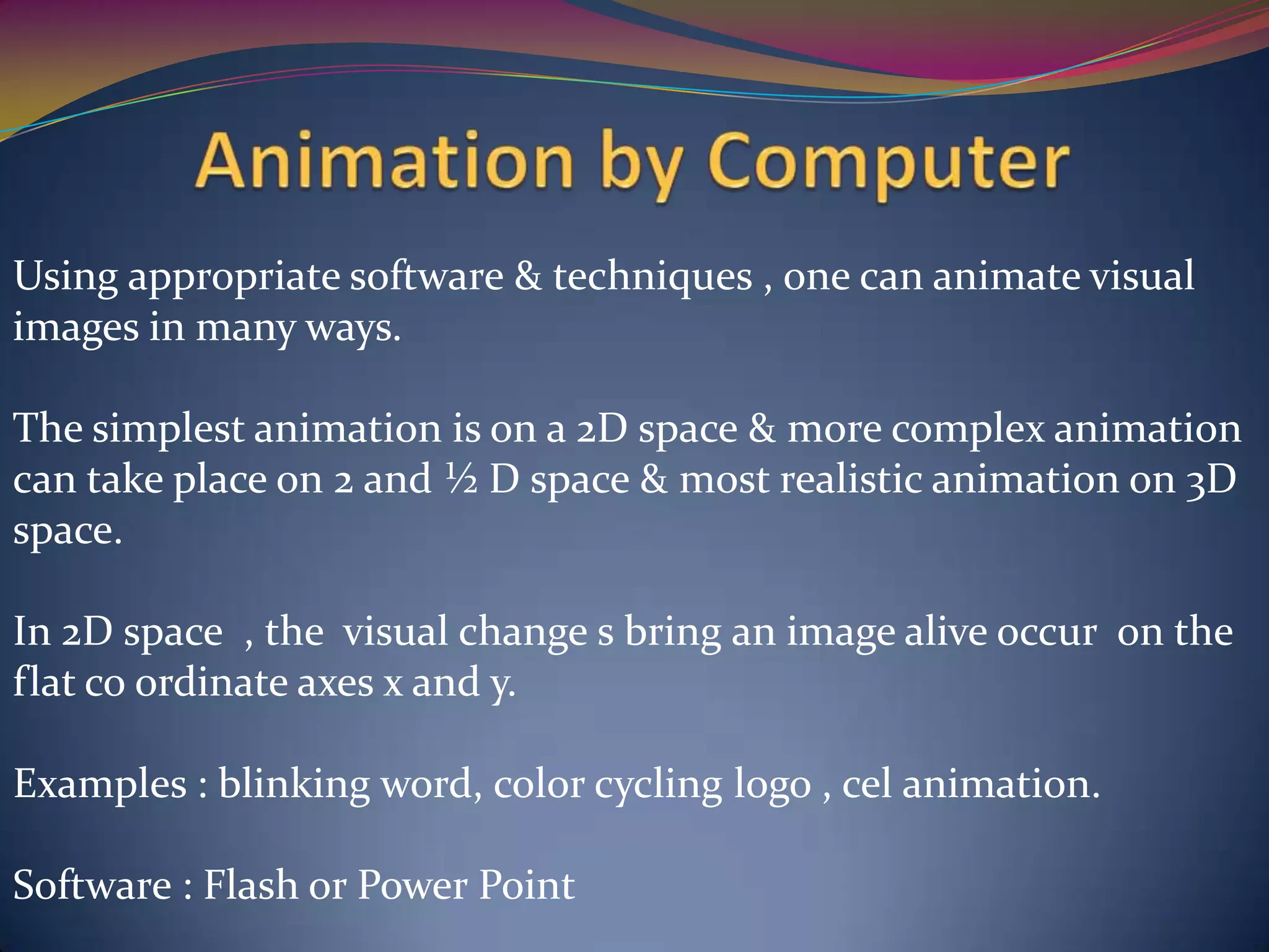 Using appropriate software & techniques , one can animate visual
images in many ways.
The simplest animation is on a 2D space & more complex animation
can take place on 2 and ½ D space & most realistic animation on 3D
space.
In 2D space , the visual change s bring an image alive occur on the
flat co ordinate axes x and y.
Examples : blinking word, color cycling logo , cel animation.
Software : Flash or Power Point
 