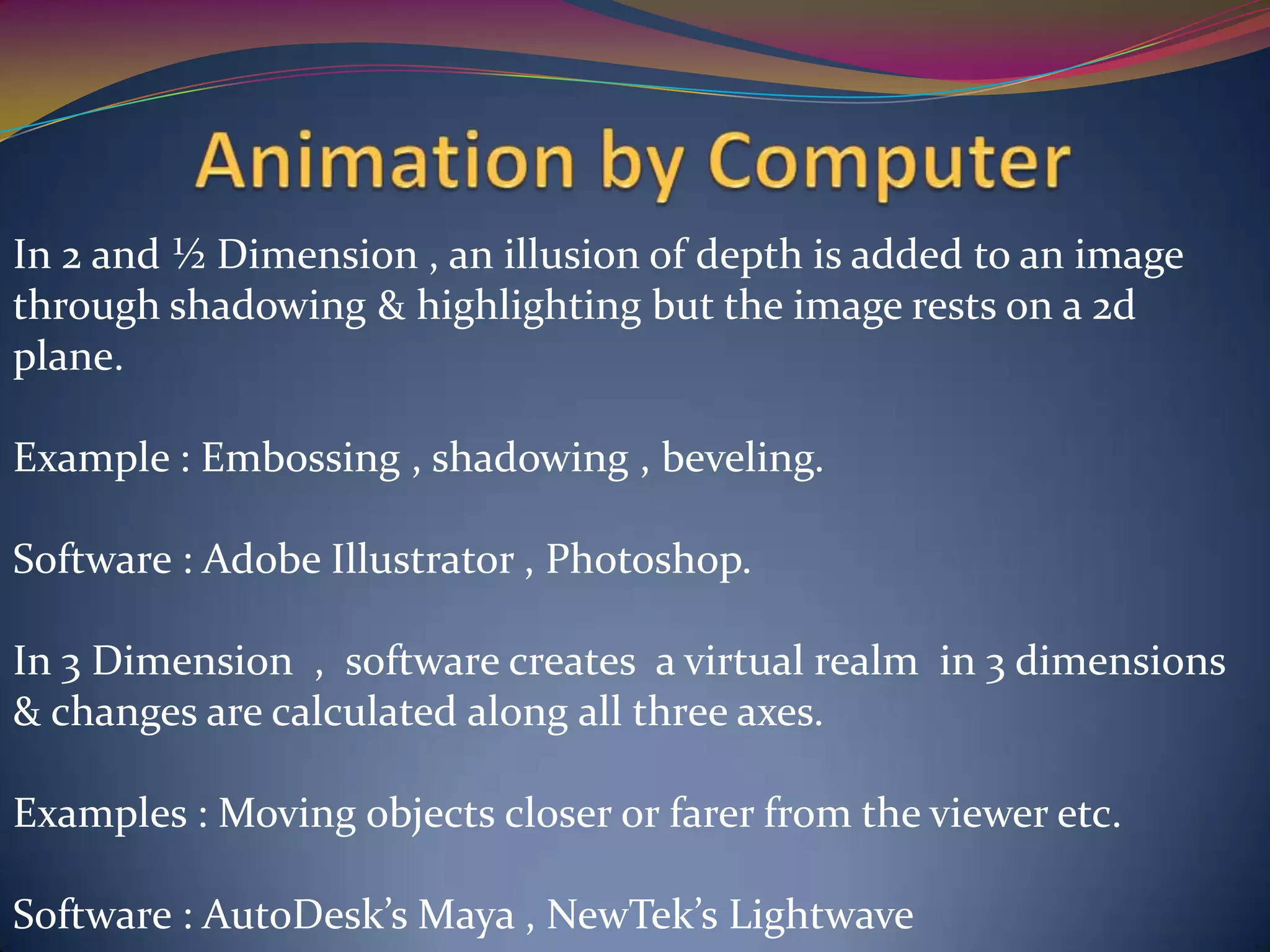 In 2 and ½ Dimension , an illusion of depth is added to an image
through shadowing & highlighting but the image rests on a 2d
plane.
Example : Embossing , shadowing , beveling.
Software : Adobe Illustrator , Photoshop.
In 3 Dimension , software creates a virtual realm in 3 dimensions
& changes are calculated along all three axes.
Examples : Moving objects closer or farer from the viewer etc.
Software : AutoDesk’s Maya , NewTek’s Lightwave
 