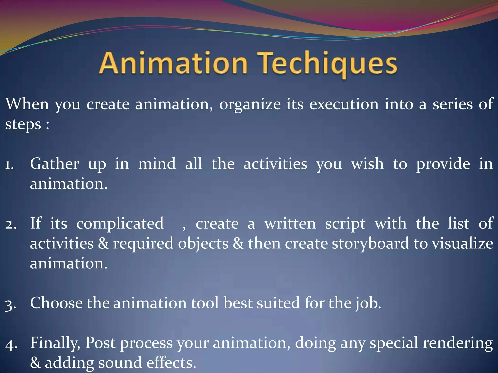 When you create animation, organize its execution into a series of
steps :
1. Gather up in mind all the activities you wish to provide in
animation.
2. If its complicated , create a written script with the list of
activities & required objects & then create storyboard to visualize
animation.
3. Choose the animation tool best suited for the job.
4. Finally, Post process your animation, doing any special rendering
& adding sound effects.
 