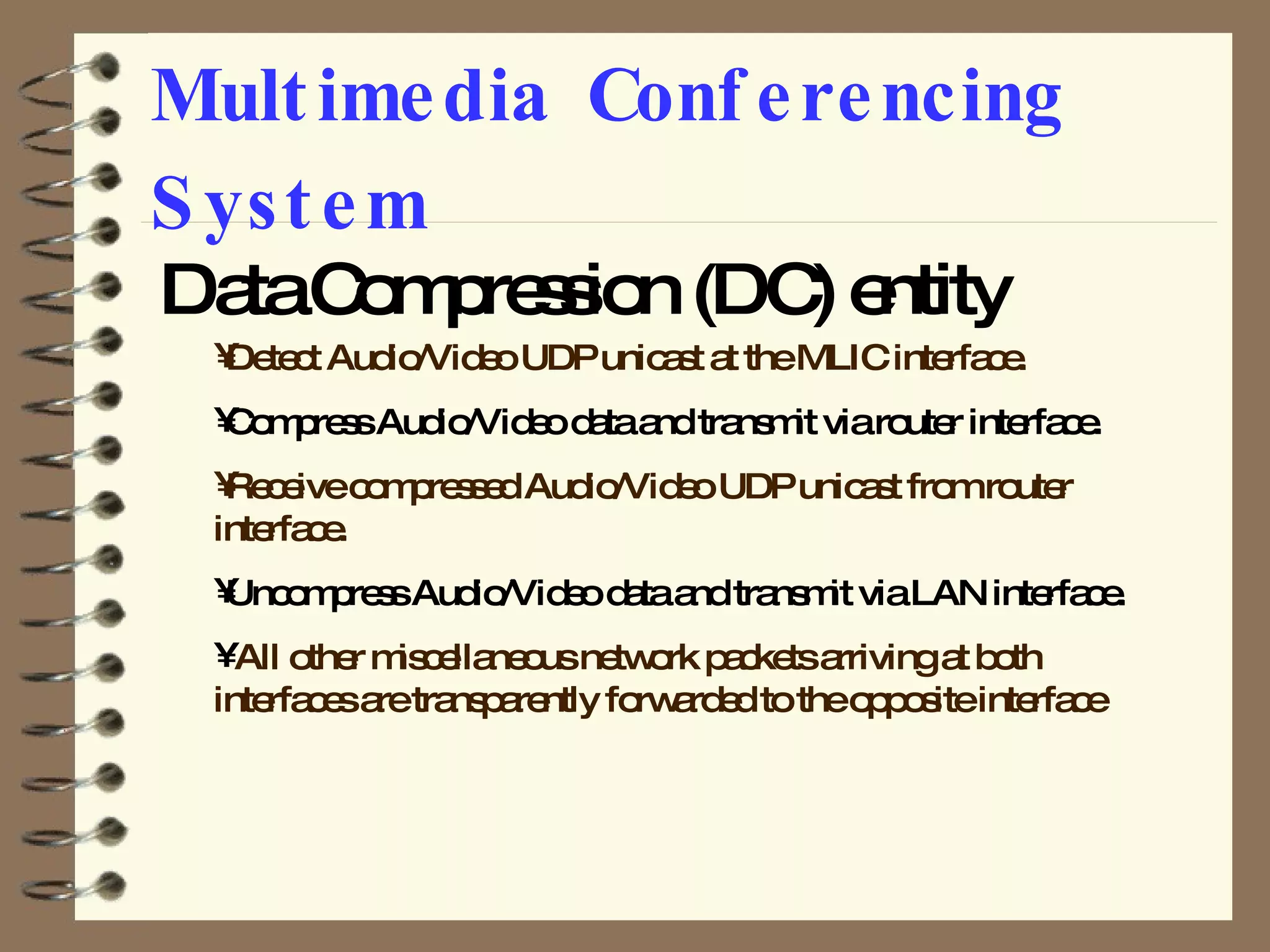 Multimedia Conferencing System Data Compression (DC) entity  Detect Audio/Video UDP unicast at the MLIC interface. Compress Audio/Video data and transmit via router interface. Receive compressed Audio/Video UDP unicast from router interface. Uncompress Audio/Video data and transmit via LAN interface. All other miscellaneous network packets arriving at both interfaces are transparently forwarded to the opposite interface 