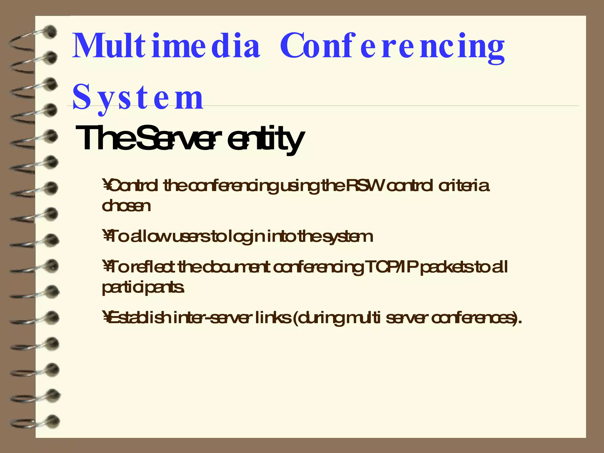 Multimedia Conferencing System The Server entity Control the conferencing using the RSW control criteria chosen To allow users to login into the system To reflect the document conferencing TCP/IP packets to all participants. Establish inter-server links (during multi server conferences). 