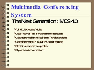 Multimedia Conferencing System The Next Generation : MCS 4.0 full duplex Audio/Video  Uses Internet Real-time streaming standards Data transmission in Real-time Transfer protocol Data transmitted in  IGMP multicast packets Real-time conference updates Dynamic color correction 