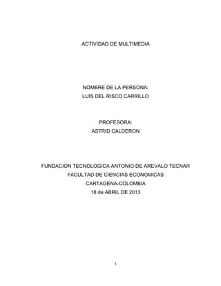1
ACTIVIDAD DE MULTIMEDIA
NOMBRE DE LA PERSONA:
LUIS DEL RISCO CARRILLO
PROFESORA:
ASTRID CALDERON
FUNDACION TECNOLOGICA ANTONIO DE AREVALO TECNAR
FACULTAD DE CIENCIAS ECONOMICAS
CARTAGENA-COLOMBIA
18 de ABRIL DE 2013
 