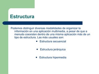 Estructura Podemos distinguir diversas modalidades de organizar la información en una aplicación multimedia, a pesar de que a menudo coexisten dentro de una misma aplicación más de un tipo de estructura. Las más usuales son: Estructura secuencial  Estructura jerárquica  Estructura hipermedia  