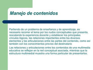 Manejo de contenidos Partiendo de un problema de enseñanza y de aprendizaje, es necesario recorrer el tema por los nudos conceptuales que presenta, rescatando la experiencia docente y establecer los principales vínculos lógicos, las relaciones importantes entre los diversos elementos y las articulaciones entre las partes del contenido, como así también con los conocimientos previos del destinatario Las relaciones y articulaciones entre los contenidos de una multimedia educativa se reflejan en la red conceptual asociada, mientras que la estructura multimedial muestra una forma particular de presentarlos. 
