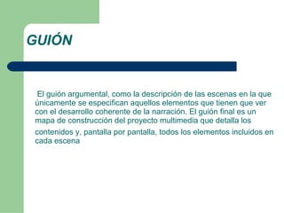 GUIÓN El guión argumental, como la descripción de las escenas en la que únicamente se especifican aquellos elementos que tienen que ver con el desarrollo coherente de la narración. El guión final es un mapa de construcción del proyecto multimedia que detalla los contenidos y, pantalla por pantalla, todos los elementos incluidos en cada escena 