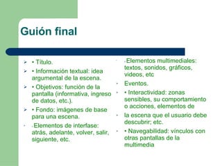 Guión final  •  Título. •  Información textual: idea argumental de la escena. •  Objetivos: función de la pantalla (informativa, ingreso de datos, etc.). •  Fondo: imágenes de base para una escena. •  Elementos de interfase: atrás, adelante, volver, salir, siguiente, etc. •  Elementos multimediales: textos, sonidos, gráficos, videos, etc Eventos. •  Interactividad: zonas sensibles, su comportamiento o acciones, elementos de la escena que el usuario debe descubrir; etc. •  Navegabilidad: vínculos con otras pantallas de la multimedia 