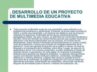 . DESARROLLO DE UN PROYECTO DE MULTIMEDIA EDUCATIVA Todo proyecto multimedia surge de una necesidad, como solución a un problema de enseñanza y aprendizaje. Entonces, el primer paso consiste en definir y acotar esa necesidad, y en precisar los objetivos que se propone satisfacer la aplicación multimedia dentro de los condicionamientos pedagógicos dados. De esta manera, se delimitan los contenidos temáticos a abordar, como así también los conocimientos previos que quedan fuera de la aplicación y los temas relacionados que se incluyen, en función de los destinatarios. Estos últimos introducen condicionamientos en cuanto a edad, nivel de enseñanza y cultura que incidirán en múltiples elementos de la aplicación, como por ejemplo la elección de la gráfica a utilizar, el nivel de lenguaje y la iconografía de la interfase, entre otros. Luego, se opta por un argumento o tema. Los mismos contenidos, pueden resolverse a través de diversos temas o argumentos. En esta etapa, se incorpora la estrategia didáctica para alcanzar los objetivos prefijados. La elección del argumento supone una decisión donde confluyen objetivos, contenidos, estrategias didácticas y criterios artísticos. Llegado este punto es posible armar la estructura de la multimedia, el mapa de navegación que incluye todas las alternativas previstas: presentación de contenidos, secuencias narrativas, bloques de actividades para el alumno, módulos de evaluación, etc.  