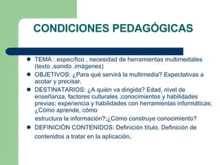 CONDICIONES PEDAGÓGICAS TEMA : específico , necesidad de herramientas multimediales (texto ,sonido ,imágenes)‏ OBJETIVOS: ¿Para qué servirá la multimedia? Expectativas a acotar y precisar. DESTINATARIOS: ¿A quién va dirigida? Edad, nivel de enseñanza, factores culturales ;conocimientos y habilidades previas; experiencia y habilidades con herramientas informáticas; ¿Cómo aprende, cómo estructura la información?;¿Cómo construye conocimiento? DEFINICIÓN CONTENIDOS: Definición título. Definición de contenidos a tratar en la aplicación . 