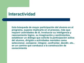 Interactividad E sta búsqueda de mayor participación del alumno en el programa, supone implicarlo en el proceso, más que requerir actividades de él, involucrar su inteligencia y razonamiento lógico, su imaginación y sentimientos, establecer un diálogo que solicite la participación activa del alumno, dirigida a actividades mentales como seleccionar, comparar, integrar, confrontar, decidir, etc., en un camino que conduzca a la construcción de conocimiento 