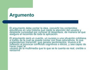 El argumento debe contar la idea, convertir los contenidos educativos en una historia que capte la atención del usuario y despierte curiosidad por conocer el desenlace, de manera tal que asegure el recorrido de toda la aplicación.  El argumento será un cuento, un suceso o una situación cotidiana a través de la cual se pueda contar con fines educativos, lo que pretendemos transmitir; que genere sentimientos, mueva a la reflexión al provocar conflictos cognitivos o éticos, y sea capaz de hacer creer al usuario de la multimedia que lo que se le cuenta es real, creíble o verosímil Argumento 