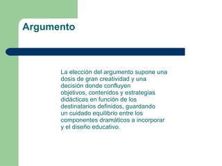 Argumento La elección del argumento supone una dosis de gran creatividad y una decisión donde confluyen objetivos, contenidos y estrategias didácticas en función de los destinatarios definidos, guardando un cuidado equilibrio entre los componentes dramáticos a incorporar y el diseño educativo. 