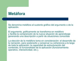 Se denomina metáfora al sustento gráfico del argumento o de la aplicación.  El argumento, gráficamente se transforma en metáfora y facilita la comprensión de la nueva situación de aprendizaje generando una descripción a partir de situaciones conocidas La elección de la metáfora toma en consideración: el desarrollo de la narración, para sostenerlo y conservar su coherencia a lo largo de toda la aplicación; la capacidad de estructuración del contenido; la funcionalidad de la aplicación (funcionamiento operativo, interactividad, etc.). Metáfora 