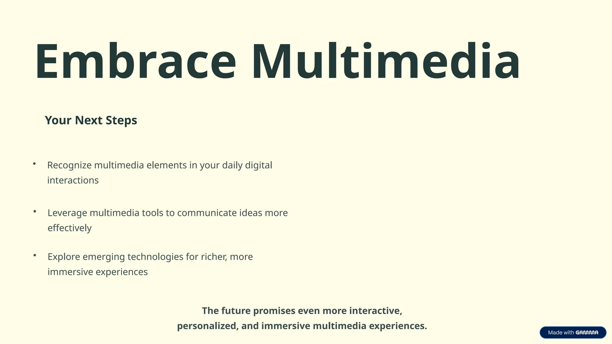 Embrace Multimedia
Your Next Steps
• Recognize multimedia elements in your daily digital
interactions
• Leverage multimedia tools to communicate ideas more
effectively
• Explore emerging technologies for richer, more
immersive experiences
The future promises even more interactive,
personalized, and immersive multimedia experiences.
 