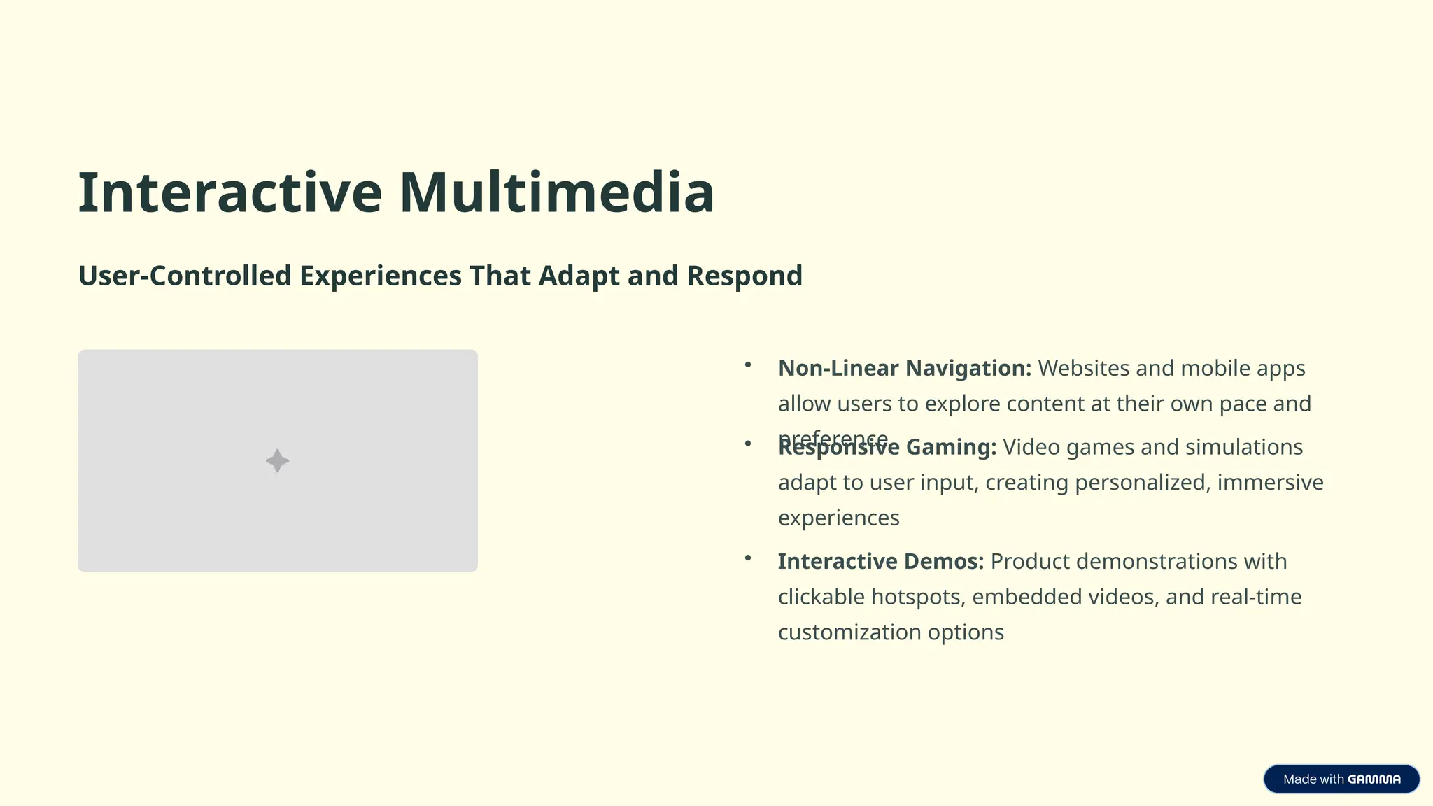 Interactive Multimedia
User-Controlled Experiences That Adapt and Respond
• Non-Linear Navigation: Websites and mobile apps
allow users to explore content at their own pace and
preference
• Responsive Gaming: Video games and simulations
adapt to user input, creating personalized, immersive
experiences
• Interactive Demos: Product demonstrations with
clickable hotspots, embedded videos, and real-time
customization options
 