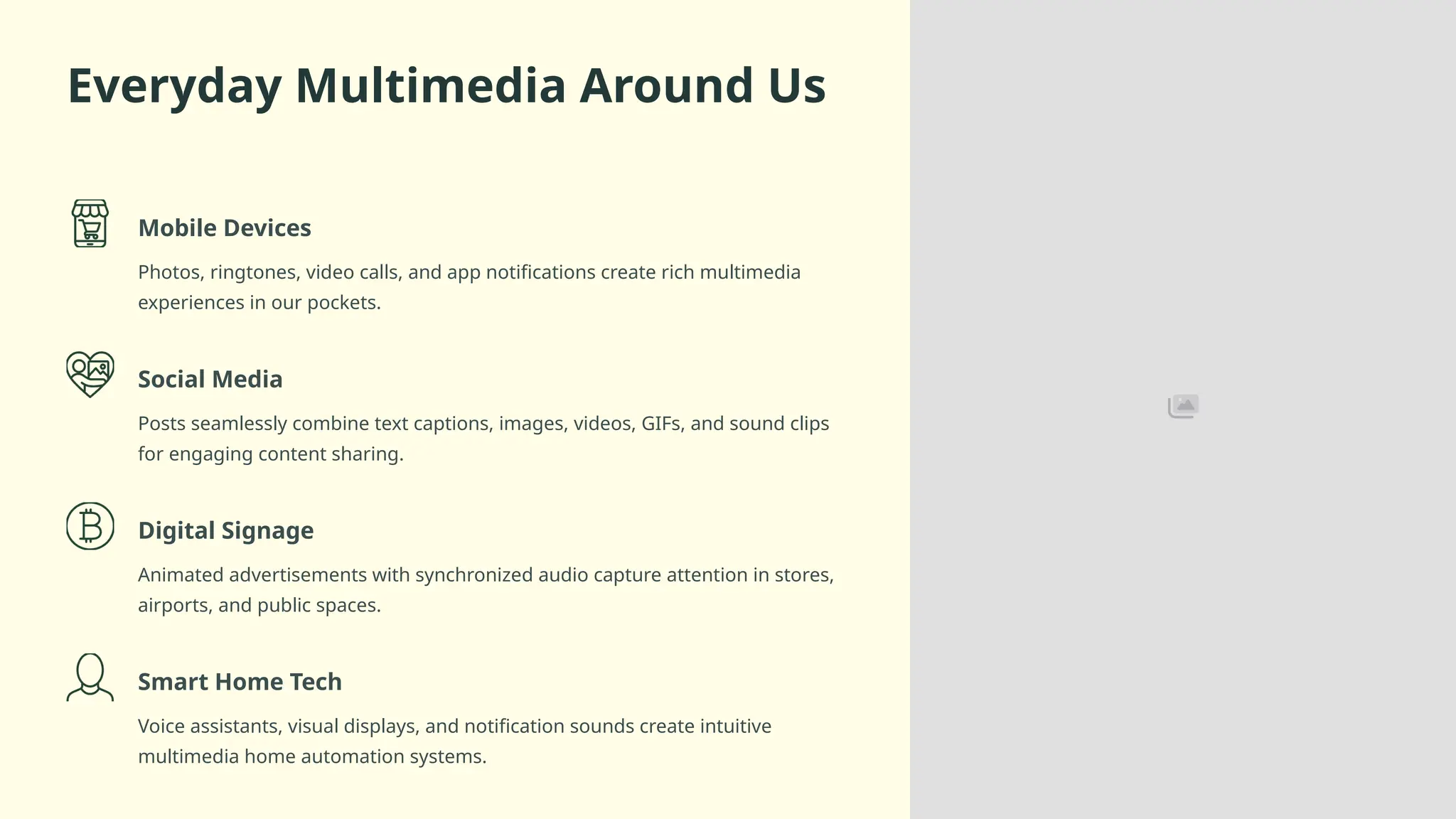 Everyday Multimedia Around Us
Mobile Devices
Photos, ringtones, video calls, and app notifications create rich multimedia
experiences in our pockets.
Social Media
Posts seamlessly combine text captions, images, videos, GIFs, and sound clips
for engaging content sharing.
Digital Signage
Animated advertisements with synchronized audio capture attention in stores,
airports, and public spaces.
Smart Home Tech
Voice assistants, visual displays, and notification sounds create intuitive
multimedia home automation systems.
 