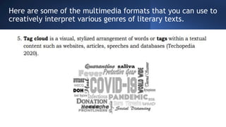 Here are some of the multimedia formats that you can use to
creatively interpret various genres of literary texts.
 