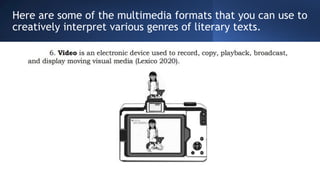 Here are some of the multimedia formats that you can use to
creatively interpret various genres of literary texts.
 