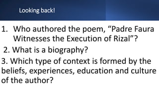 Looking back!
1. Who authored the poem, “Padre Faura
Witnesses the Execution of Rizal”?
2. What is a biography?
3. Which type of context is formed by the
beliefs, experiences, education and culture
of the author?
 