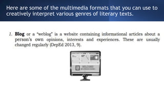 Here are some of the multimedia formats that you can use to
creatively interpret various genres of literary texts.
 