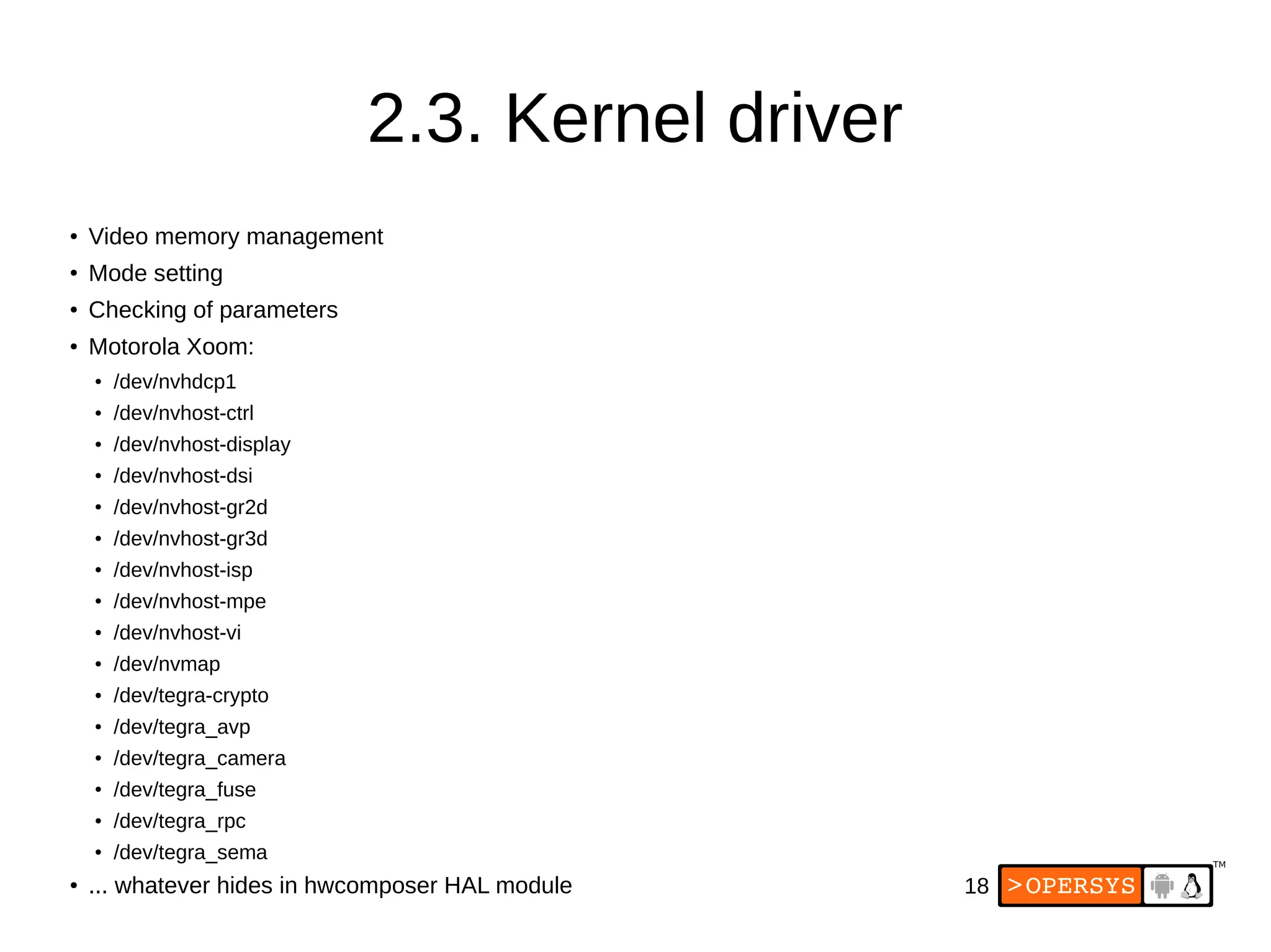 18
2.3. Kernel driver
●
Video memory management
●
Mode setting
● Checking of parameters
● Motorola Xoom:
●
/dev/nvhdcp1
● /dev/nvhost-ctrl
● /dev/nvhost-display
● /dev/nvhost-dsi
●
/dev/nvhost-gr2d
● /dev/nvhost-gr3d
●
/dev/nvhost-isp
●
/dev/nvhost-mpe
● /dev/nvhost-vi
● /dev/nvmap
● /dev/tegra-crypto
●
/dev/tegra_avp
●
/dev/tegra_camera
●
/dev/tegra_fuse
● /dev/tegra_rpc
● /dev/tegra_sema
● ... whatever hides in hwcomposer HAL module
 