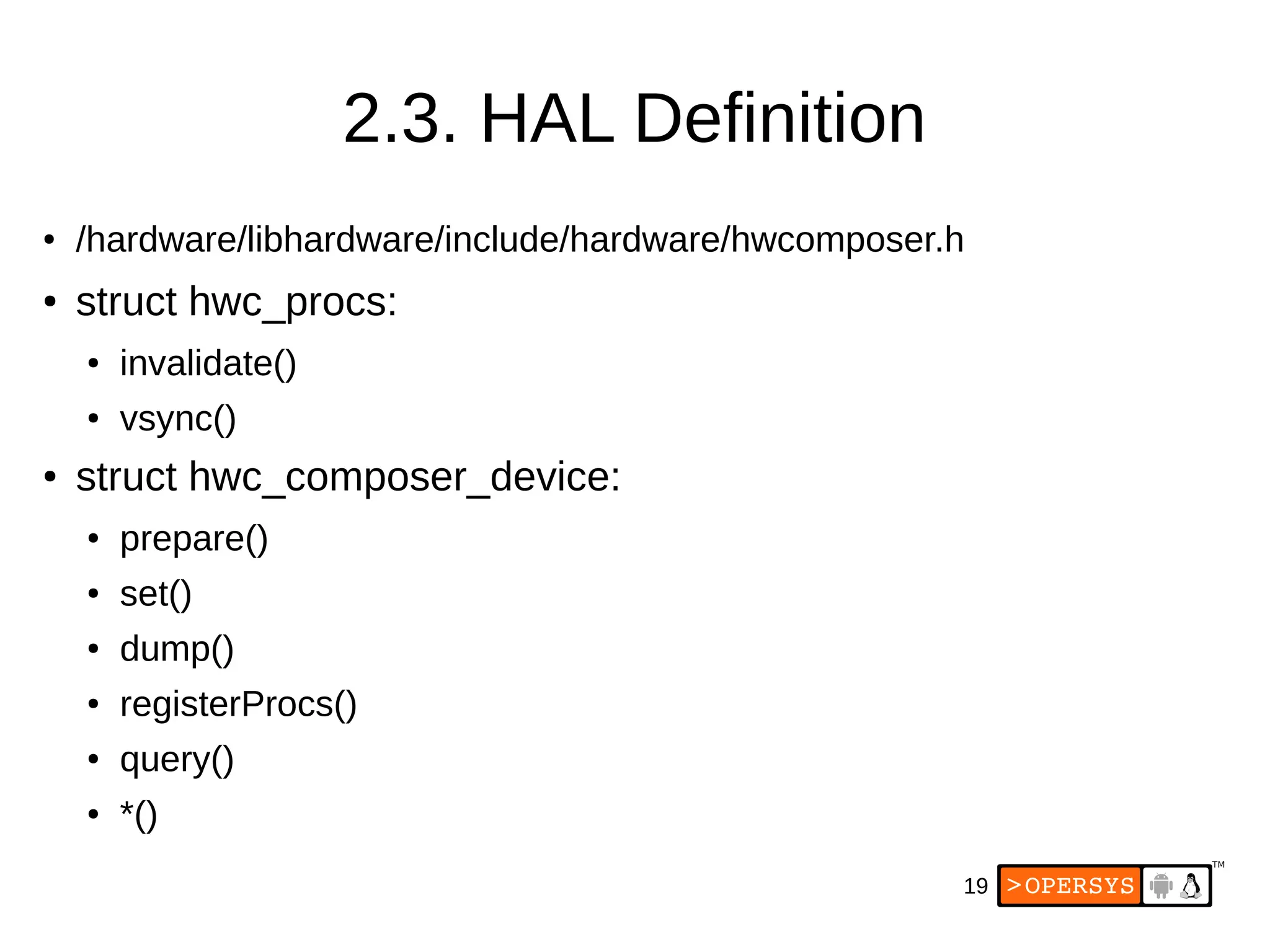 19
2.3. HAL Definition
● /hardware/libhardware/include/hardware/hwcomposer.h
● struct hwc_procs:
● invalidate()
● vsync()
● struct hwc_composer_device:
● prepare()
● set()
● dump()
● registerProcs()
● query()
● *()
 