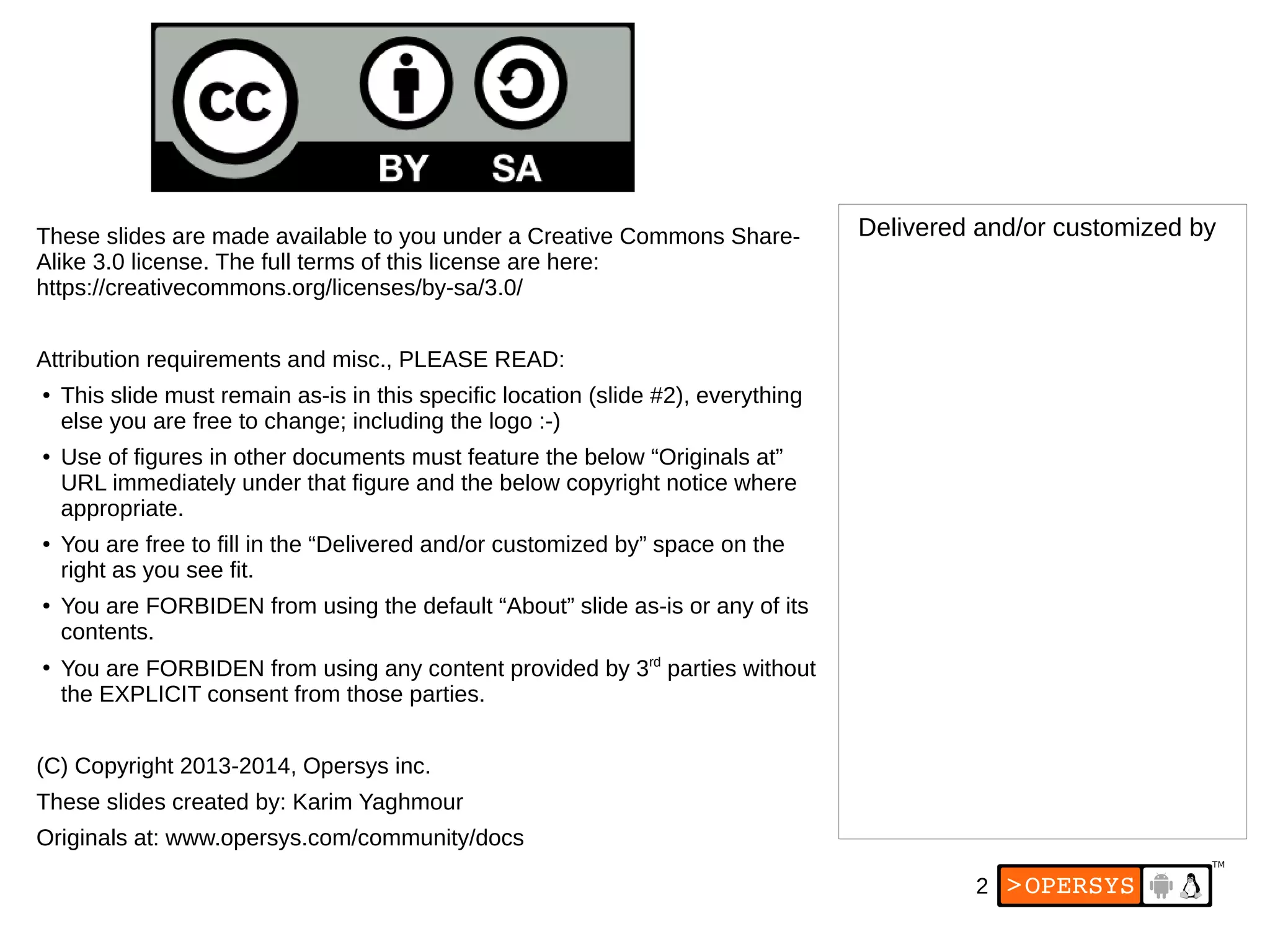 2
These slides are made available to you under a Creative Commons Share-
Alike 3.0 license. The full terms of this license are here:
https://creativecommons.org/licenses/by-sa/3.0/
Attribution requirements and misc., PLEASE READ:
● This slide must remain as-is in this specific location (slide #2), everything
else you are free to change; including the logo :-)
● Use of figures in other documents must feature the below “Originals at”
URL immediately under that figure and the below copyright notice where
appropriate.
● You are free to fill in the “Delivered and/or customized by” space on the
right as you see fit.
● You are FORBIDEN from using the default “About” slide as-is or any of its
contents.
●
You are FORBIDEN from using any content provided by 3rd
parties without
the EXPLICIT consent from those parties.
(C) Copyright 2013-2014, Opersys inc.
These slides created by: Karim Yaghmour
Originals at: www.opersys.com/community/docs
Delivered and/or customized by
 